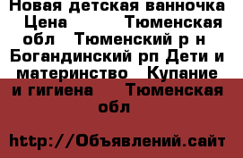 Новая детская ванночка › Цена ­ 700 - Тюменская обл., Тюменский р-н, Богандинский рп Дети и материнство » Купание и гигиена   . Тюменская обл.